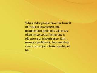 When older people have the beneﬁt
of medical assessment and
treatment for problems which are
often perceived as being due to
old age (e.g. incontinence, falls,
memory problems), they and their
carers can enjoy a better quality of
life
 