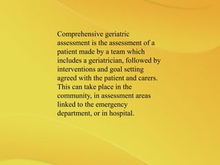 Comprehensive geriatric
assessment is the assessment of a
patient made by a team which
includes a geriatrician, followed by
interventions and goal setting
agreed with the patient and carers.
This can take place in the
community, in assessment areas
linked to the emergency
department, or in hospital.
 