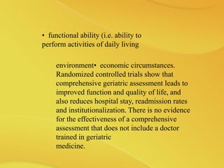 environment• economic circumstances.
Randomized controlled trials show that
comprehensive geriatric assessment leads to
improved function and quality of life, and
also reduces hospital stay, readmission rates
and institutionalization. There is no evidence
for the effectiveness of a comprehensive
assessment that does not include a doctor
trained in geriatric
medicine.
• functional ability (i.e. ability to
perform activities of daily living
 