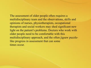 The assessment of older people often requires a
multidisciplinary team and the observations, skills and
opinions of nurses, physiotherapists, occupational
therapists and social workers may shed signiﬁcant new
light on the patient’s problems. Doctors who work with
older people need to be comfortable with this
multidisciplinary approach, and the often jigsaw puzzle-
like progress in assessment that can some
times occur.
 
