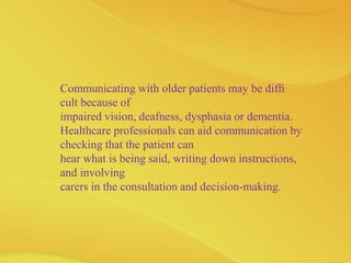 Communicating with older patients may be difﬁ
cult because of
impaired vision, deafness, dysphasia or dementia.
Healthcare professionals can aid communication by
checking that the patient can
hear what is being said, writing down instructions,
and involving
carers in the consultation and decision-making.
 