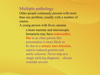 Multiple pathology
Older people commonly present with more
than one problem, usually with a number of
causes.
A young person with fever, anemia
a heart murmur and microscopic
hematuria may have endocarditis,
But in an older person this
presentation is more likely to
be due to a urinary tract infection,
aspirin-induced gastritis and
aortic sclerosis. Never stop at a
single unifying diagnosis – always
consider several.
 