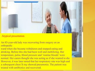 Atypical presentation
An 85-year-old lady was recovering from surgery on an
orthopedic
ward when she became withdrawn and stopped eating and
drinking. Before this she had been well and mobilizing. Her
temperature, pulse, blood pressure and ‘routine bloods’ were
normal. Her carers thought she was acting as if she wanted to die.
However, it was later noted that her respiratory rate was high and
a subsequent chest X-ray showed pneumonia. The patient was
treated with antibiotics and recovered.
 
