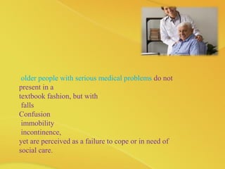 older people with serious medical problems do not
present in a
textbook fashion, but with
falls
Confusion
immobility
incontinence,
yet are perceived as a failure to cope or in need of
social care.
 