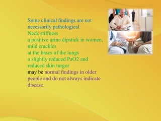 Some clinical ﬁndings are not
necessarily pathological
Neck stiffness
a positive urine dipstick in women,
mild crackles
at the bases of the lungs
a slightly reduced PaO2 and
reduced skin turgor
may be normal ﬁndings in older
people and do not always indicate
disease.
 
