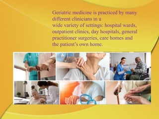 Geriatric medicine is practiced by many
different clinicians in a
wide variety of settings: hospital wards,
outpatient clinics, day hospitals, general
practitioner surgeries, care homes and
the patient’s own home.
 