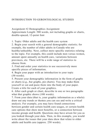 INTRODUCTION TO GERONTOLOGICAL STUDIES
Assignment #2 Demographics Assignment
Approximate Length: 500 words, not including graphs or charts,
double-spaced, 12-point font
1. Topic: Older adults and the health care system
2. Begin your search with a general demographic statistic; for
example, the number of older adults in Canada who are
healthy/unhealthy. Next, collect more specific statistics relating
to the topic. For example, this could include men versus women,
amount spent annually on health care, variations between
provinces, etc. There will be a wide range of statistics to
choose from.
3. Find and order your statistics to use successively more
specific pieces of information.
4. Begin your paper with an introduction to your topic
(50 words).
5. Present your demographic information in the form of graphs
or charts (e.g., bar graphs, pie charts). You may make them
yourself or cut and paste them into the body of your paper.
Create a title for each of your graphics.
6. After each graph or chart, describe in one or two paragraphs
what that graphic shows (100 words).
7. From your data (that is, your graphic information as a whole)
draw out any trends or themes you can see and write a critical
analysis. For example, you may have found connections
between gender and certain health care usages, or certain health
care options that show most benefits, or a connection between
income groups and health. Questions may have arisen for you as
you looked through your data. Then, in this example, you would
write about the issues that your data show that relate to older
adults and health care (approx. 250 words).
 