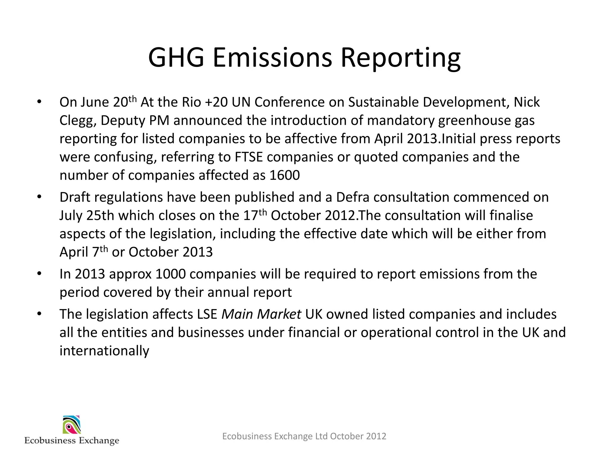 GHG Emissions Reporting
•   On June 20th At the Rio +20 UN Conference on Sustainable Development, Nick
    Clegg, Deputy PM announced the introduction of mandatory greenhouse gas
    reporting for listed companies to be affective from April 2013.Initial press reports
    were confusing, referring to FTSE companies or quoted companies and the
    number of companies affected as 1600
•   Draft regulations have been published and a Defra consultation commenced on
    July 25th which closes on the 17th October 2012.The consultation will finalise
    aspects of the legislation, including the effective date which will be either from
    April 7th or October 2013
•   In 2013 approx 1000 companies will be required to report emissions from the
    period covered by their annual report
•   The legislation affects LSE Main Market UK owned listed companies and includes
    all the entities and businesses under financial or operational control in the UK and
    internationally




                              Ecobusiness Exchange Ltd October 2012
 