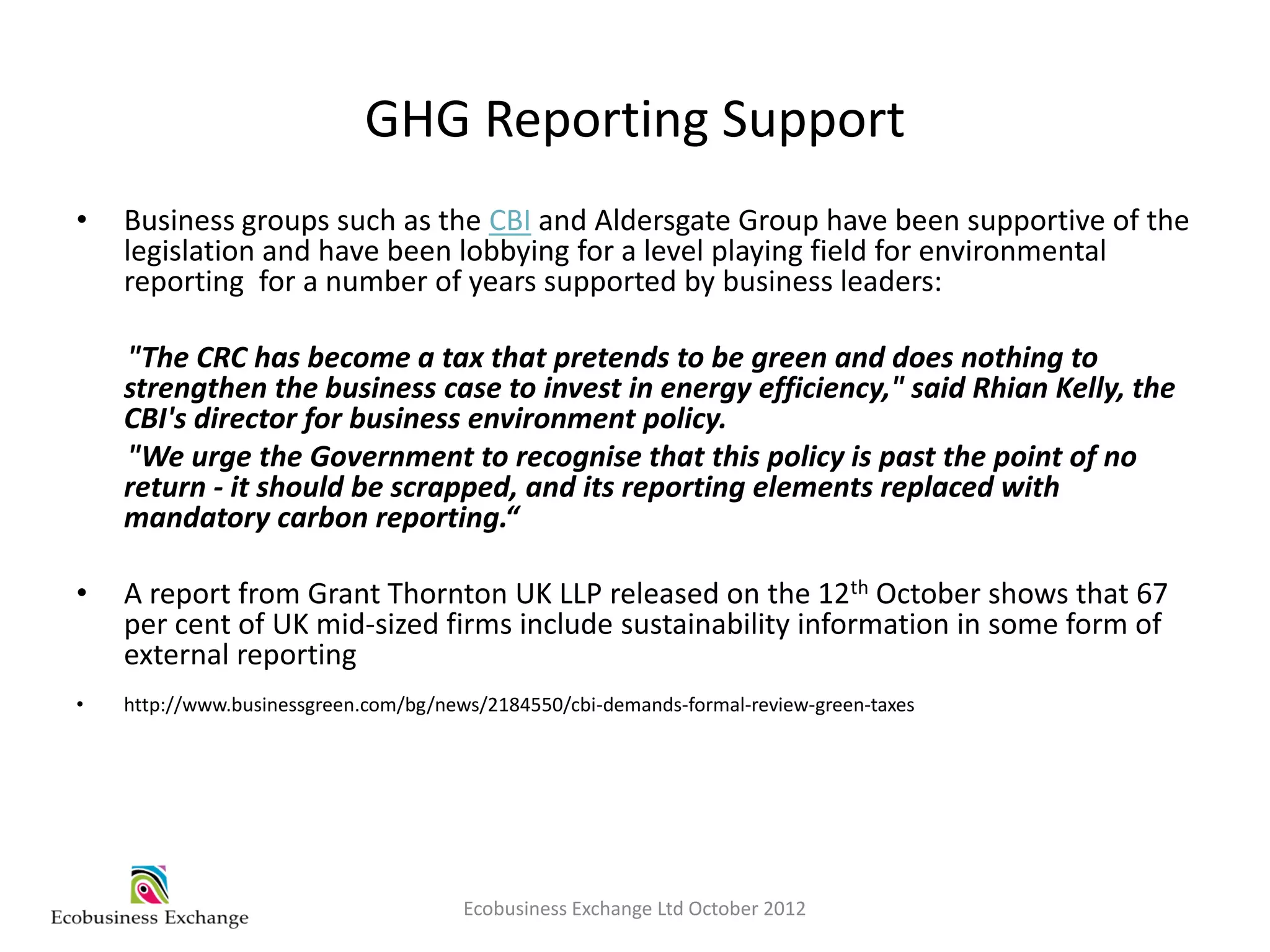 GHG Reporting Support
•   Business groups such as the CBI and Aldersgate Group have been supportive of the
    legislation and have been lobbying for a level playing field for environmental
    reporting for a number of years supported by business leaders:

    "The CRC has become a tax that pretends to be green and does nothing to
    strengthen the business case to invest in energy efficiency," said Rhian Kelly, the
    CBI's director for business environment policy.
    "We urge the Government to recognise that this policy is past the point of no
    return - it should be scrapped, and its reporting elements replaced with
    mandatory carbon reporting.“

•   A report from Grant Thornton UK LLP released on the 12th October shows that 67
    per cent of UK mid-sized firms include sustainability information in some form of
    external reporting
•   http://www.businessgreen.com/bg/news/2184550/cbi-demands-formal-review-green-taxes




                                       Ecobusiness Exchange Ltd October 2012
 