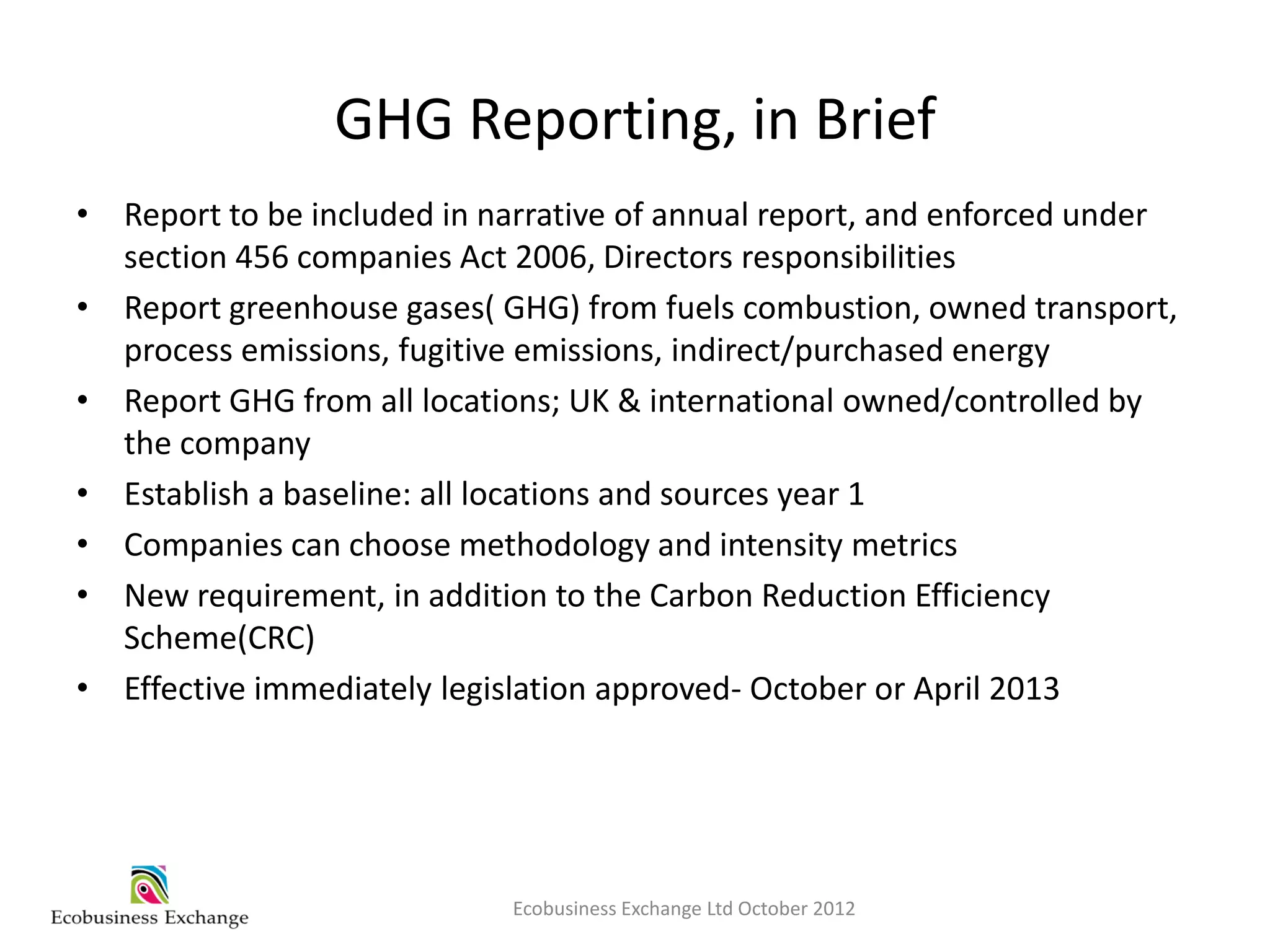 GHG Reporting, in Brief
• Report to be included in narrative of annual report, and enforced under
  section 456 companies Act 2006, Directors responsibilities
• Report greenhouse gases( GHG) from fuels combustion, owned transport,
  process emissions, fugitive emissions, indirect/purchased energy
• Report GHG from all locations; UK & international owned/controlled by
  the company
• Establish a baseline: all locations and sources year 1
• Companies can choose methodology and intensity metrics
• New requirement, in addition to the Carbon Reduction Efficiency
  Scheme(CRC)
• Effective immediately legislation approved- October or April 2013




                            Ecobusiness Exchange Ltd October 2012
 