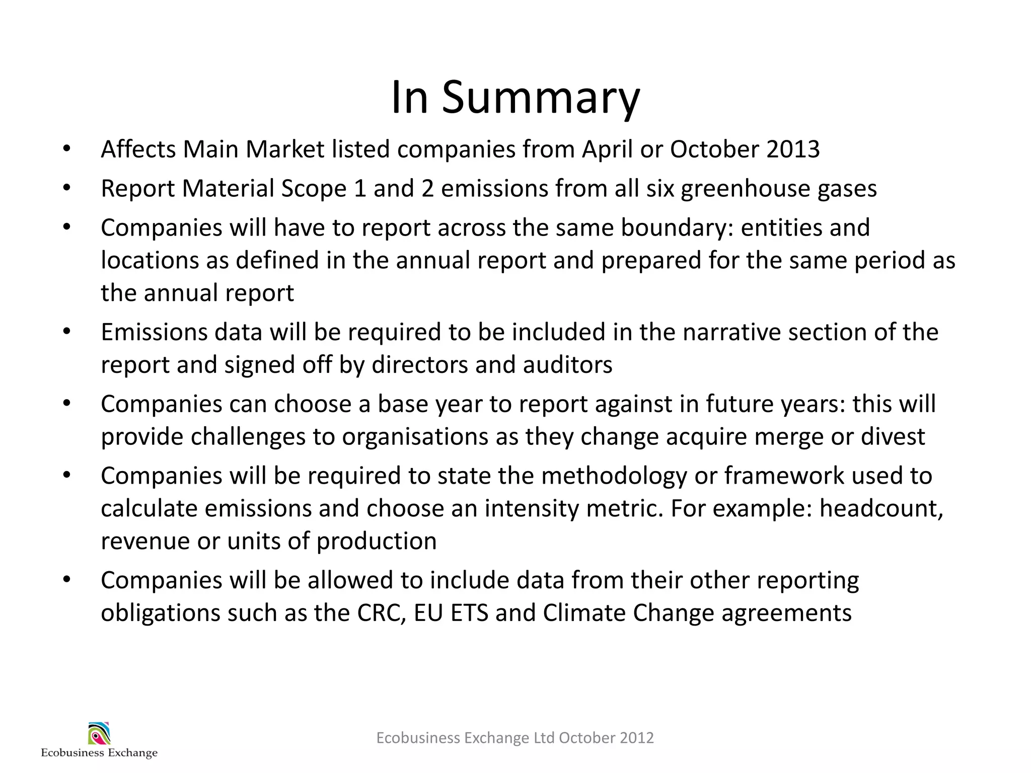 In Summary
•   Affects Main Market listed companies from April or October 2013
•   Report Material Scope 1 and 2 emissions from all six greenhouse gases
•   Companies will have to report across the same boundary: entities and
    locations as defined in the annual report and prepared for the same period as
    the annual report
•   Emissions data will be required to be included in the narrative section of the
    report and signed off by directors and auditors
•   Companies can choose a base year to report against in future years: this will
    provide challenges to organisations as they change acquire merge or divest
•   Companies will be required to state the methodology or framework used to
    calculate emissions and choose an intensity metric. For example: headcount,
    revenue or units of production
•   Companies will be allowed to include data from their other reporting
    obligations such as the CRC, EU ETS and Climate Change agreements



                             Ecobusiness Exchange Ltd October 2012
 