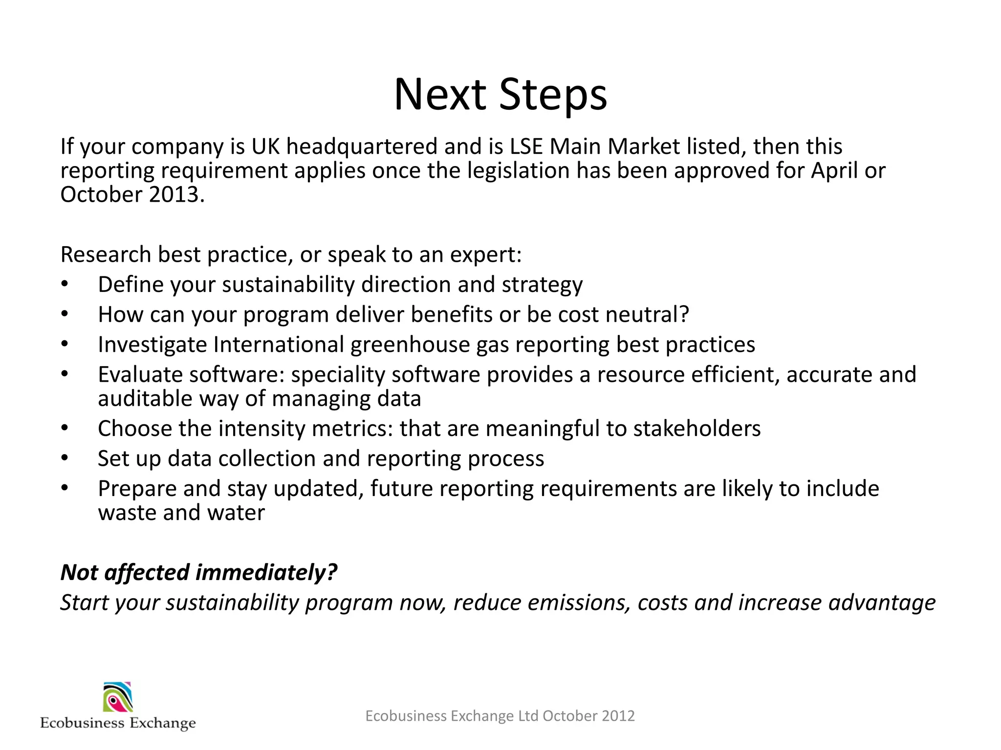 Next Steps
If your company is UK headquartered and is LSE Main Market listed, then this
reporting requirement applies once the legislation has been approved for April or
October 2013.

Research best practice, or speak to an expert:
• Define your sustainability direction and strategy
• How can your program deliver benefits or be cost neutral?
• Investigate International greenhouse gas reporting best practices
• Evaluate software: speciality software provides a resource efficient, accurate and
   auditable way of managing data
• Choose the intensity metrics: that are meaningful to stakeholders
• Set up data collection and reporting process
• Prepare and stay updated, future reporting requirements are likely to include
   waste and water

Not affected immediately?
Start your sustainability program now, reduce emissions, costs and increase advantage



                             Ecobusiness Exchange Ltd October 2012
 