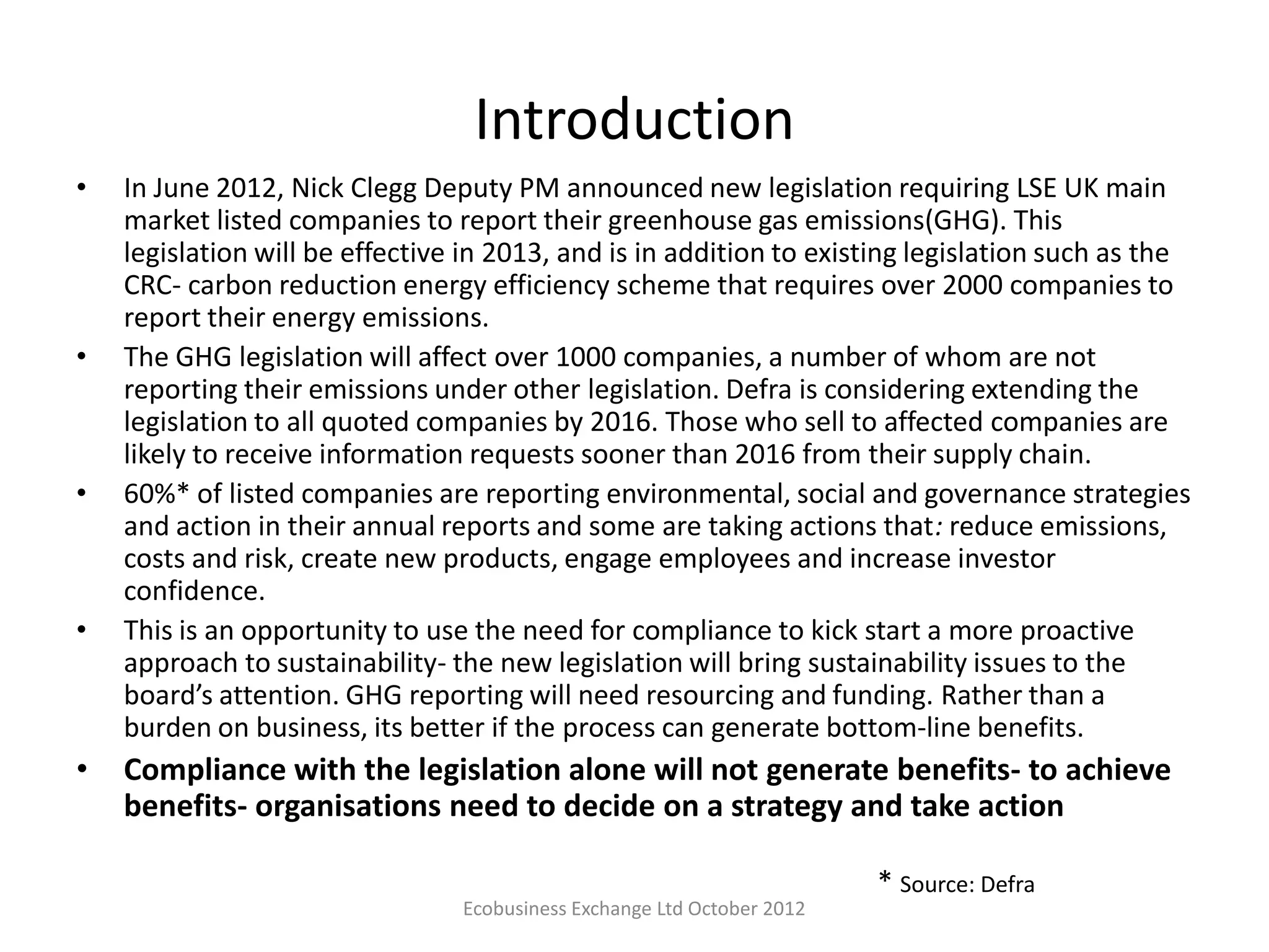 Introduction
•   In June 2012, Nick Clegg Deputy PM announced new legislation requiring LSE UK main
    market listed companies to report their greenhouse gas emissions(GHG). This
    legislation will be effective in 2013, and is in addition to existing legislation such as the
    CRC- carbon reduction energy efficiency scheme that requires over 2000 companies to
    report their energy emissions.
•   The GHG legislation will affect over 1000 companies, a number of whom are not
    reporting their emissions under other legislation. Defra is considering extending the
    legislation to all quoted companies by 2016. Those who sell to affected companies are
    likely to receive information requests sooner than 2016 from their supply chain.
•   60%* of listed companies are reporting environmental, social and governance strategies
    and action in their annual reports and some are taking actions that: reduce emissions,
    costs and risk, create new products, engage employees and increase investor
    confidence.
•   This is an opportunity to use the need for compliance to kick start a more proactive
    approach to sustainability- the new legislation will bring sustainability issues to the
    board’s attention. GHG reporting will need resourcing and funding. Rather than a
    burden on business, its better if the process can generate bottom-line benefits.
•   Compliance with the legislation alone will not generate benefits- to achieve
    benefits- organisations need to decide on a strategy and take action

                                                                         * Source: Defra
                                 Ecobusiness Exchange Ltd October 2012
 