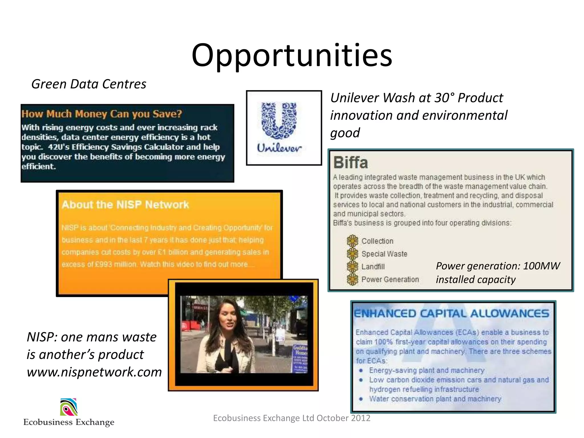 Opportunities
Green Data Centres
                                                   Unilever Wash at 30° Product
                                                   innovation and environmental
                                                   good




                                                                   Power generation: 100MW
                                                                   installed capacity




NISP: one mans waste
is another’s product
www.nispnetwork.com


                        Ecobusiness Exchange Ltd October 2012
 