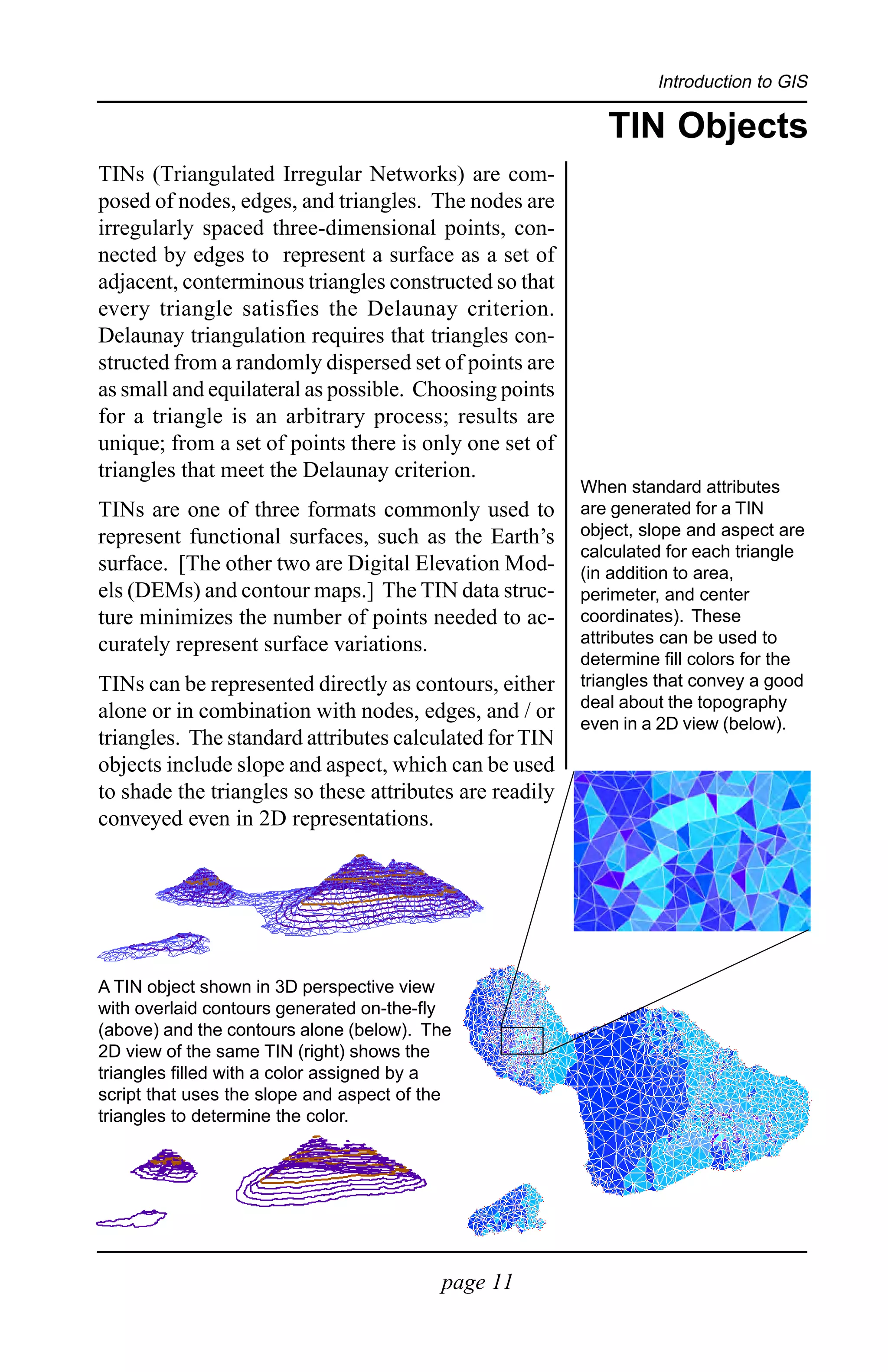 Introduction to GIS

                                                            TIN Objects
TINs (Triangulated Irregular Networks) are com-
posed of nodes, edges, and triangles. The nodes are
irregularly spaced three-dimensional points, con-
nected by edges to represent a surface as a set of
adjacent, conterminous triangles constructed so that
every triangle satisfies the Delaunay criterion.
Delaunay triangulation requires that triangles con-
structed from a randomly dispersed set of points are
as small and equilateral as possible. Choosing points
for a triangle is an arbitrary process; results are
unique; from a set of points there is only one set of
triangles that meet the Delaunay criterion.
                                                         When standard attributes
TINs are one of three formats commonly used to           are generated for a TIN
represent functional surfaces, such as the Earth’s       object, slope and aspect are
                                                         calculated for each triangle
surface. [The other two are Digital Elevation Mod-       (in addition to area,
els (DEMs) and contour maps.] The TIN data struc-        perimeter, and center
ture minimizes the number of points needed to ac-        coordinates). These
curately represent surface variations.                   attributes can be used to
                                                         determine fill colors for the
TINs can be represented directly as contours, either     triangles that convey a good
                                                         deal about the topography
alone or in combination with nodes, edges, and / or
                                                         even in a 2D view (below).
triangles. The standard attributes calculated for TIN
objects include slope and aspect, which can be used
to shade the triangles so these attributes are readily
conveyed even in 2D representations.




A TIN object shown in 3D perspective view
with overlaid contours generated on-the-fly
(above) and the contours alone (below). The
2D view of the same TIN (right) shows the
triangles filled with a color assigned by a
script that uses the slope and aspect of the
triangles to determine the color.




                                          page 11
 