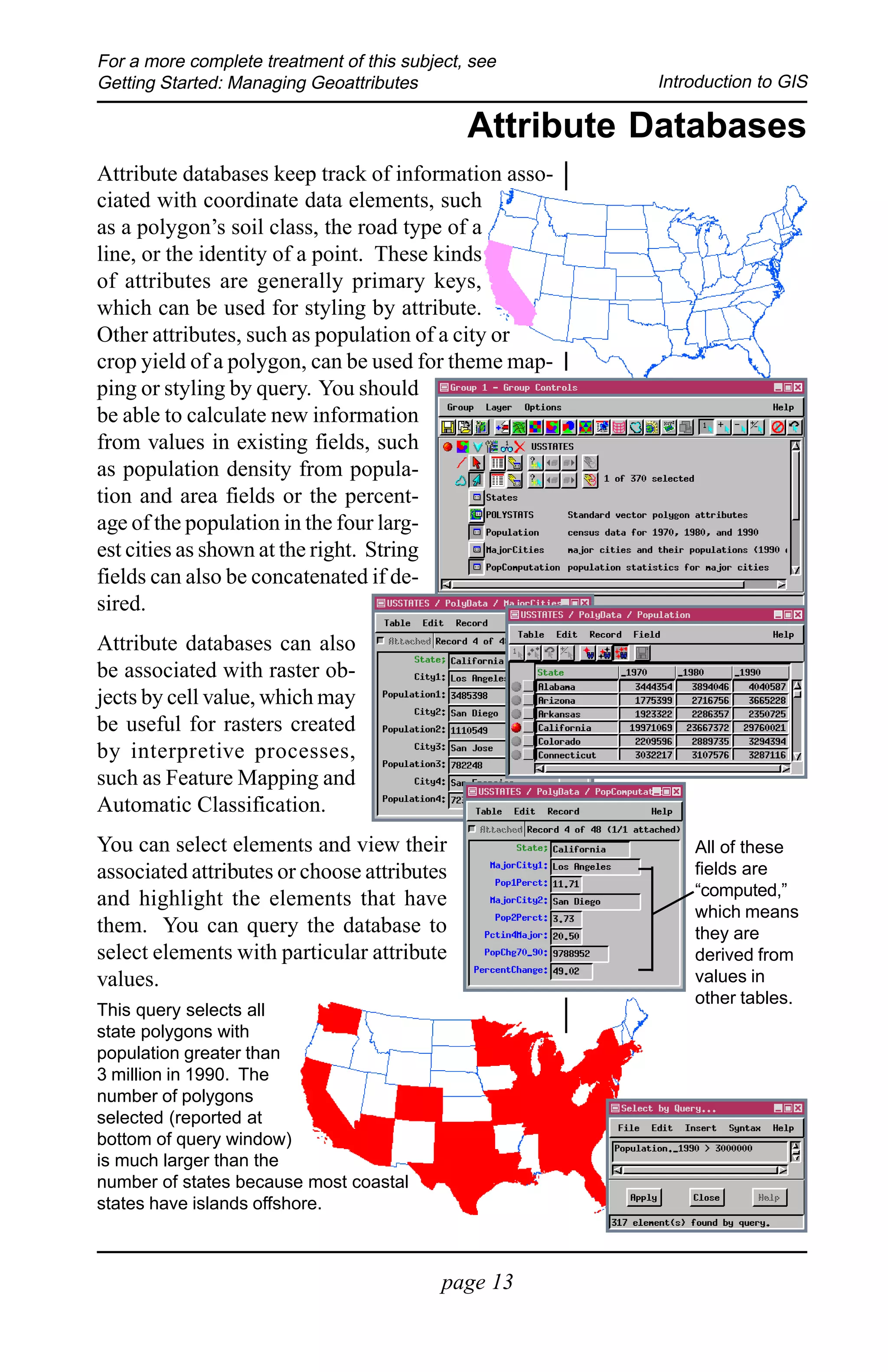 For a more complete treatment of this subject, see
Getting Started: Managing Geoattributes                 Introduction to GIS

                                              Attribute Databases
Attribute databases keep track of information asso-
ciated with coordinate data elements, such
as a polygon’s soil class, the road type of a
line, or the identity of a point. These kinds
of attributes are generally primary keys,
which can be used for styling by attribute.
Other attributes, such as population of a city or
crop yield of a polygon, can be used for theme map-
ping or styling by query. You should
be able to calculate new information
from values in existing fields, such
as population density from popula-
tion and area fields or the percent-
age of the population in the four larg-
est cities as shown at the right. String
fields can also be concatenated if de-
sired.
Attribute databases can also
be associated with raster ob-
jects by cell value, which may
be useful for rasters created
by interpretive processes,
such as Feature Mapping and
Automatic Classification.
You can select elements and view their                      All of these
associated attributes or choose attributes                  fields are
                                                            “computed,”
and highlight the elements that have
                                                            which means
them. You can query the database to                         they are
select elements with particular attribute                   derived from
values.                                                     values in
                                                            other tables.
This query selects all
state polygons with
population greater than
3 million in 1990. The
number of polygons
selected (reported at
bottom of query window)
is much larger than the
number of states because most coastal
states have islands offshore.



                                           page 13
 