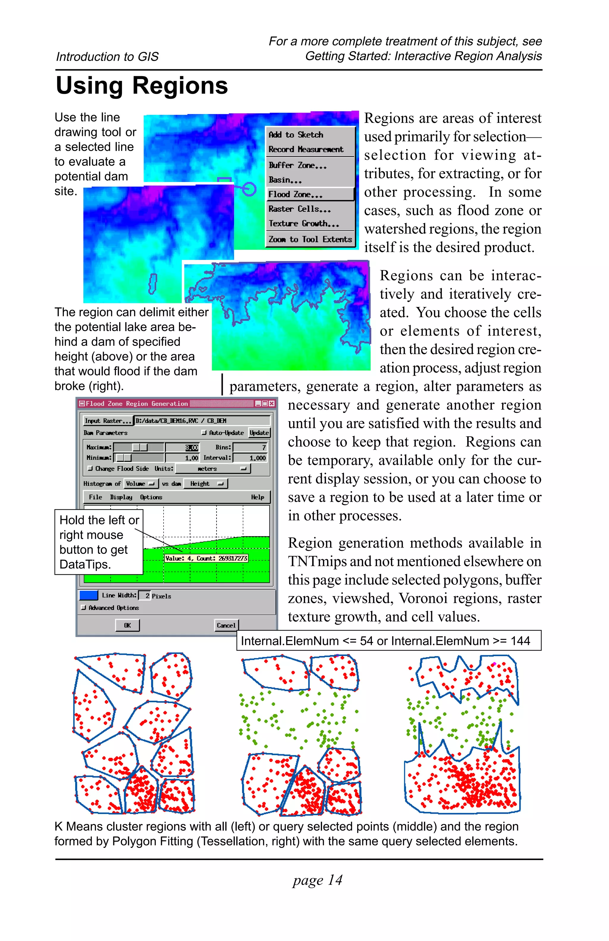 For a more complete treatment of this subject, see
Introduction to GIS                           Getting Started: Interactive Region Analysis

Using Regions
Use the line                                              Regions are areas of interest
drawing tool or                                           used primarily for selection—
a selected line
to evaluate a                                             selection for viewing at-
potential dam                                             tributes, for extracting, or for
site.                                                     other processing. In some
                                                          cases, such as flood zone or
                                                          watershed regions, the region
                                                          itself is the desired product.
                                                         Regions can be interac-
                                                         tively and iteratively cre-
The region can delimit either                            ated. You choose the cells
the potential lake area be-                              or elements of interest,
hind a dam of specified
height (above) or the area
                                                         then the desired region cre-
that would flood if the dam                              ation process, adjust region
broke (right).                   parameters, generate a region, alter parameters as
                                         necessary and generate another region
                                         until you are satisfied with the results and
                                         choose to keep that region. Regions can
                                         be temporary, available only for the cur-
                                         rent display session, or you can choose to
                                         save a region to be used at a later time or
Hold the left or                         in other processes.
right mouse
button to get                               Region generation methods available in
DataTips.                                   TNTmips and not mentioned elsewhere on
                                            this page include selected polygons, buffer
                                            zones, viewshed, Voronoi regions, raster
                                            texture growth, and cell values.
                                   Internal.ElemNum <= 54 or Internal.ElemNum >= 144




K Means cluster regions with all (left) or query selected points (middle) and the region
formed by Polygon Fitting (Tessellation, right) with the same query selected elements.


                                             page 14
 