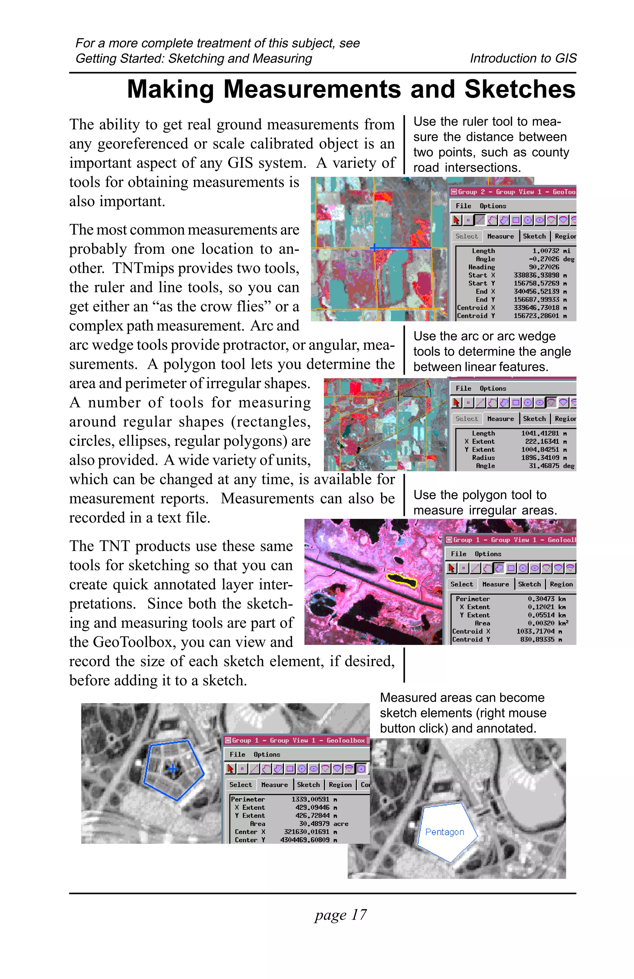 For a more complete treatment of this subject, see
Getting Started: Sketching and Measuring                            Introduction to GIS

         Making Measurements and Sketches
The ability to get real ground measurements from          Use the ruler tool to mea-
                                                          sure the distance between
any georeferenced or scale calibrated object is an        two points, such as county
important aspect of any GIS system. A variety of          road intersections.
tools for obtaining measurements is
also important.
The most common measurements are
probably from one location to an-
other. TNTmips provides two tools,
the ruler and line tools, so you can
get either an “as the crow flies” or a
complex path measurement. Arc and
                                                          Use the arc or arc wedge
arc wedge tools provide protractor, or angular, mea-      tools to determine the angle
surements. A polygon tool lets you determine the          between linear features.
area and perimeter of irregular shapes.
A number of tools for measuring
around regular shapes (rectangles,
circles, ellipses, regular polygons) are
also provided. A wide variety of units,
which can be changed at any time, is available for
measurement reports. Measurements can also be             Use the polygon tool to
                                                          measure irregular areas.
recorded in a text file.
The TNT products use these same
tools for sketching so that you can
create quick annotated layer inter-
pretations. Since both the sketch-
ing and measuring tools are part of
the GeoToolbox, you can view and
record the size of each sketch element, if desired,
before adding it to a sketch.
                                                     Measured areas can become
                                                     sketch elements (right mouse
                                                     button click) and annotated.




                                          page 17
 