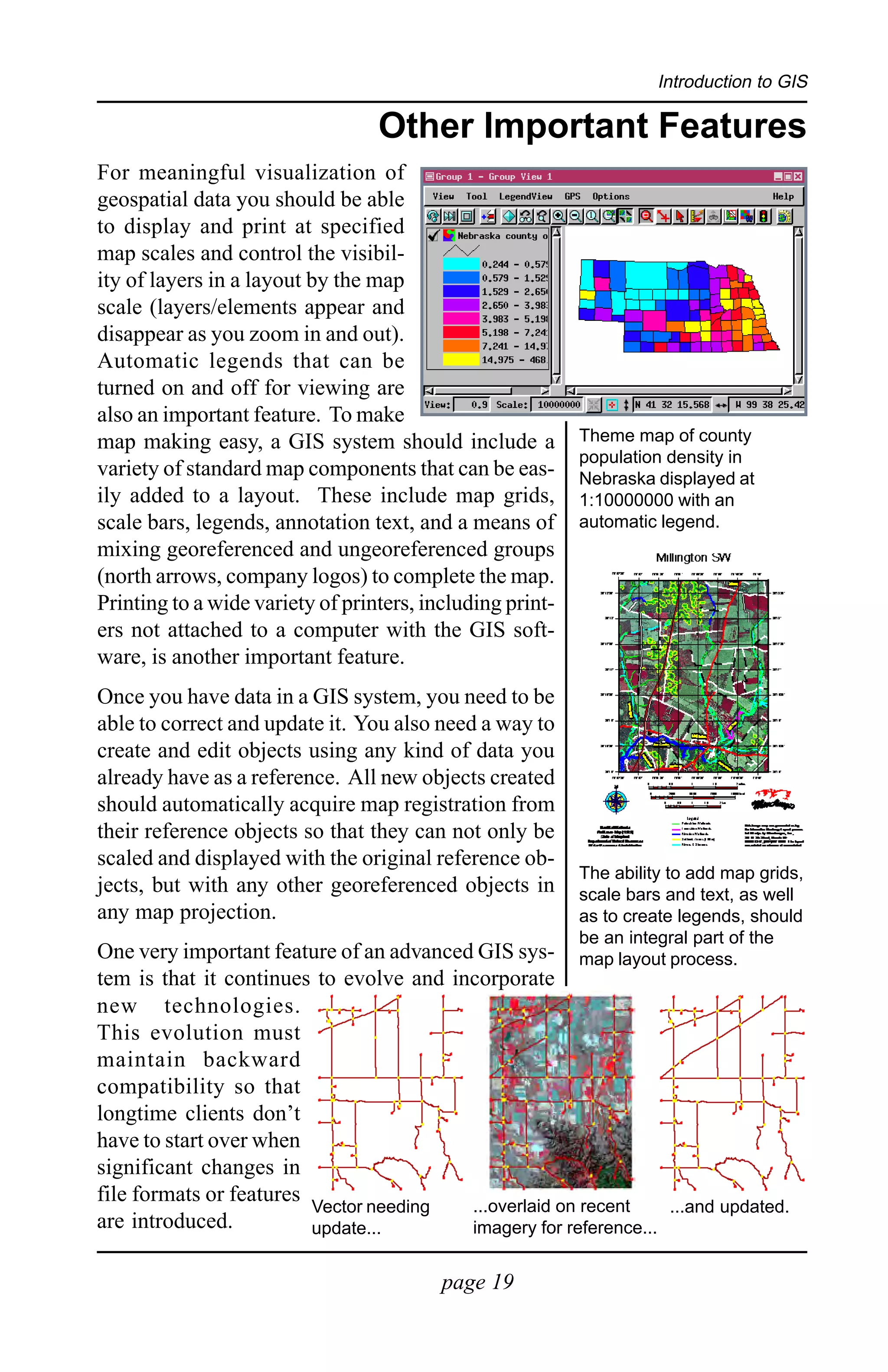 Introduction to GIS

                                  Other Important Features
For meaningful visualization of
geospatial data you should be able
to display and print at specified
map scales and control the visibil-
ity of layers in a layout by the map
scale (layers/elements appear and
disappear as you zoom in and out).
Automatic legends that can be
turned on and off for viewing are
also an important feature. To make
map making easy, a GIS system should include a             Theme map of county
                                                           population density in
variety of standard map components that can be eas-        Nebraska displayed at
ily added to a layout. These include map grids,            1:10000000 with an
scale bars, legends, annotation text, and a means of       automatic legend.
mixing georeferenced and ungeoreferenced groups
(north arrows, company logos) to complete the map.
Printing to a wide variety of printers, including print-
ers not attached to a computer with the GIS soft-
ware, is another important feature.
Once you have data in a GIS system, you need to be
able to correct and update it. You also need a way to
create and edit objects using any kind of data you
already have as a reference. All new objects created
should automatically acquire map registration from
their reference objects so that they can not only be
scaled and displayed with the original reference ob-
                                                           The ability to add map grids,
jects, but with any other georeferenced objects in         scale bars and text, as well
any map projection.                                        as to create legends, should
                                                           be an integral part of the
One very important feature of an advanced GIS sys-         map layout process.
tem is that it continues to evolve and incorporate
new technologies.
This evolution must
maintain backward
compatibility so that
longtime clients don’t
have to start over when
significant changes in
file formats or features                 ...overlaid on recent
                         Vector needing                           ...and updated.
are introduced.          update...       imagery for reference...


                                          page 19
 