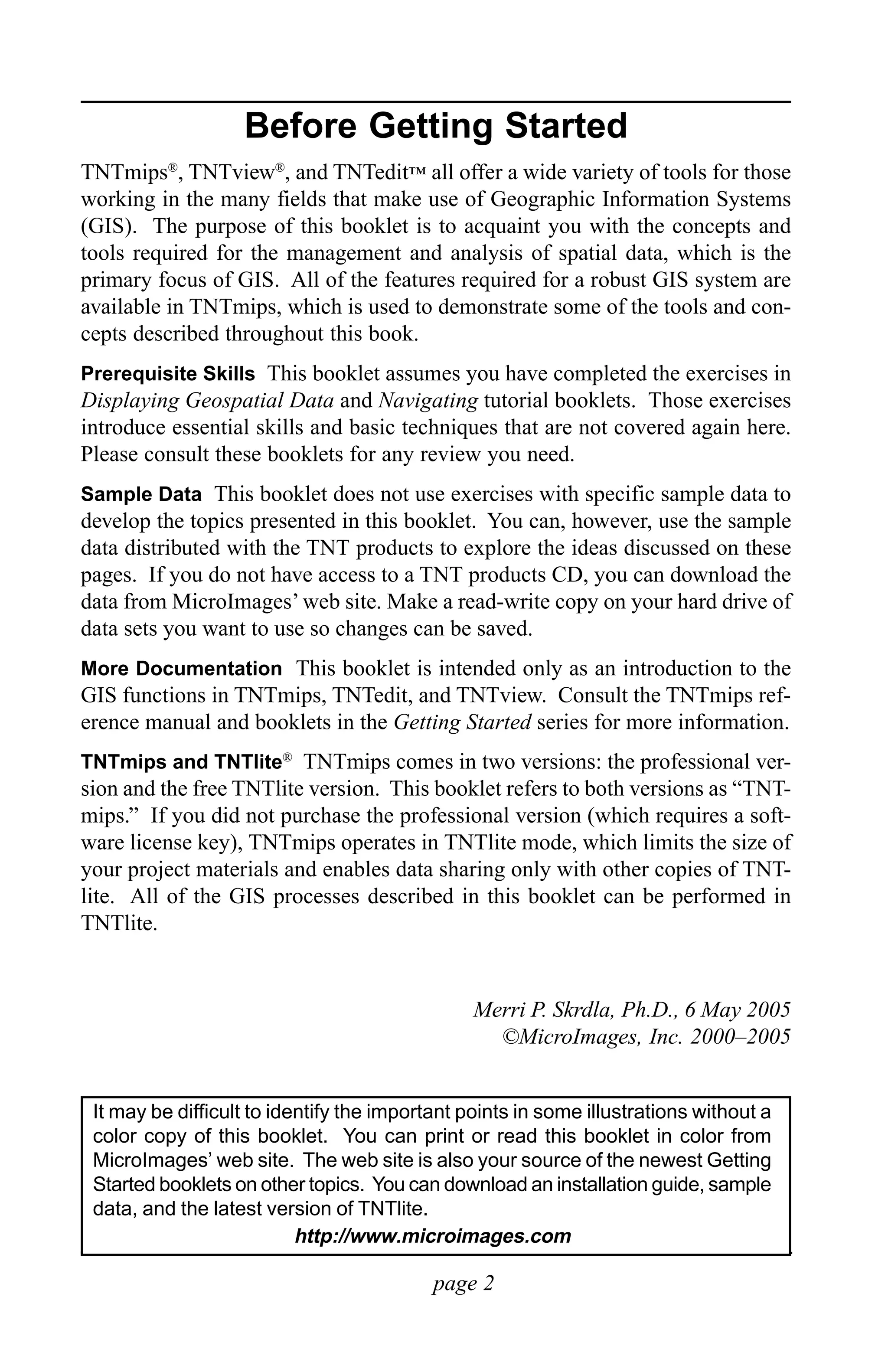 Introduction to GIS

                      Before Getting Started
TNTmips®, TNTview®, and TNTedit™ all offer a wide variety of tools for those
working in the many fields that make use of Geographic Information Systems
(GIS). The purpose of this booklet is to acquaint you with the concepts and
tools required for the management and analysis of spatial data, which is the
primary focus of GIS. All of the features required for a robust GIS system are
available in TNTmips, which is used to demonstrate some of the tools and con-
cepts described throughout this book.
Prerequisite Skills This booklet assumes you have completed the exercises in
Displaying Geospatial Data and Navigating tutorial booklets. Those exercises
introduce essential skills and basic techniques that are not covered again here.
Please consult these booklets for any review you need.
Sample Data This booklet does not use exercises with specific sample data to
develop the topics presented in this booklet. You can, however, use the sample
data distributed with the TNT products to explore the ideas discussed on these
pages. If you do not have access to a TNT products CD, you can download the
data from MicroImages’ web site. Make a read-write copy on your hard drive of
data sets you want to use so changes can be saved.
More Documentation This booklet is intended only as an introduction to the
GIS functions in TNTmips, TNTedit, and TNTview. Consult the TNTmips ref-
erence manual and booklets in the Getting Started series for more information.
TNTmips and TNTlite® TNTmips comes in two versions: the professional ver-
sion and the free TNTlite version. This booklet refers to both versions as “TNT-
mips.” If you did not purchase the professional version (which requires a soft-
ware license key), TNTmips operates in TNTlite mode, which limits the size of
your project materials and enables data sharing only with other copies of TNT-
lite. All of the GIS processes described in this booklet can be performed in
TNTlite.


                                                Merri P. Skrdla, Ph.D., 6 May 2005
                                                  ©MicroImages, Inc. 2000–2005


 It may be difficult to identify the important points in some illustrations without a
 color copy of this booklet. You can print or read this booklet in color from
 MicroImages’ web site. The web site is also your source of the newest Getting
 Started booklets on other topics. You can download an installation guide, sample
 data, and the latest version of TNTlite.
                           http://www.microimages.com

                                           page 2
 
