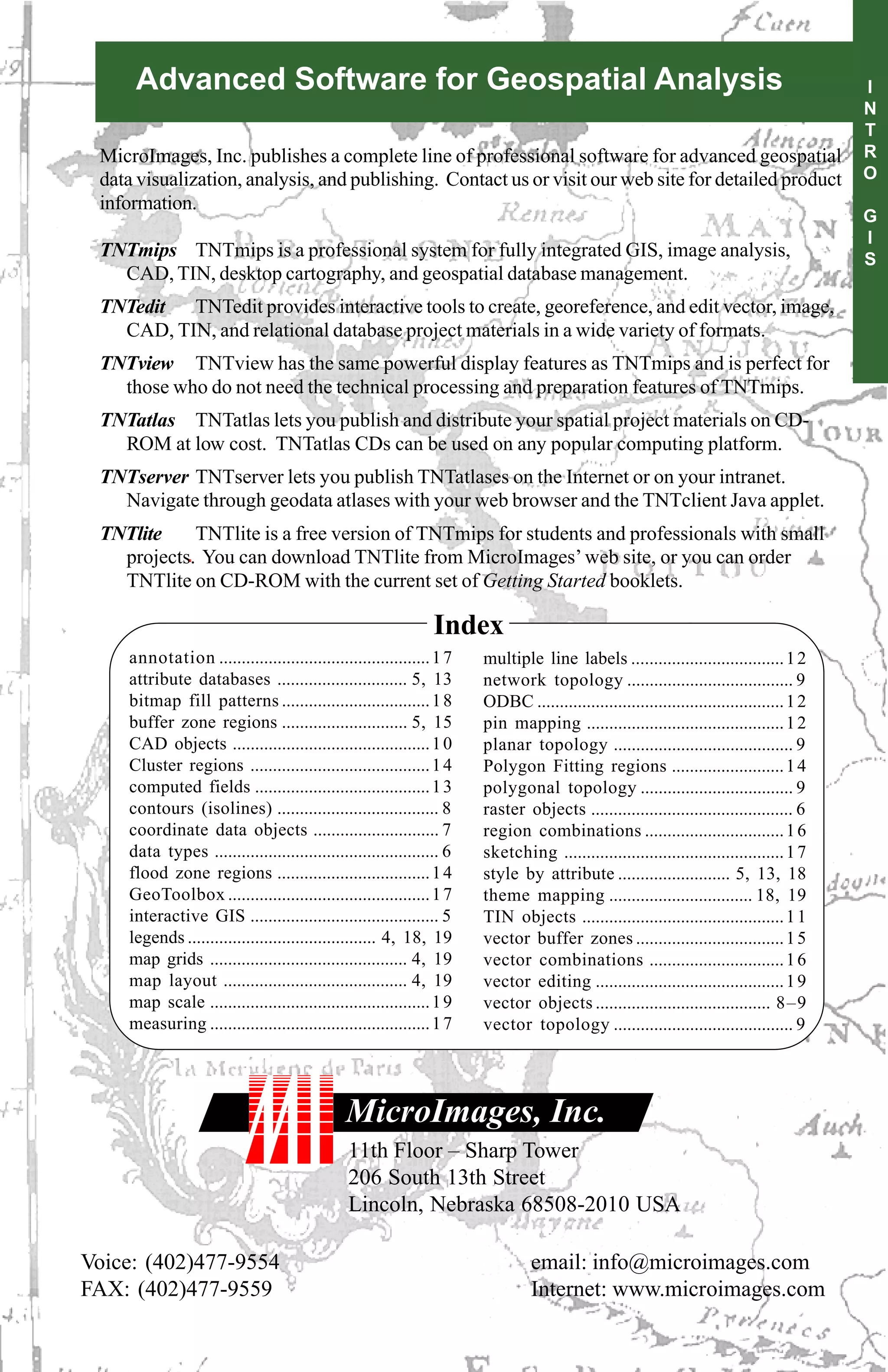 Advanced Software for Geospatial Analysis                                                                                           I
                                                                                                                                         N
                                                                                                                                         T
 MicroImages, Inc. publishes a complete line of professional software for advanced geospatial                                            R
 data visualization, analysis, and publishing. Contact us or visit our web site for detailed product                                     O
 information.
                                                                                                                                         G
                                                                                                                                         I
 TNTmips TNTmips is a professional system for fully integrated GIS, image analysis,                                                      S
   CAD, TIN, desktop cartography, and geospatial database management.
 TNTedit TNTedit provides interactive tools to create, georeference, and edit vector, image,
   CAD, TIN, and relational database project materials in a wide variety of formats.
 TNTview TNTview has the same powerful display features as TNTmips and is perfect for
   those who do not need the technical processing and preparation features of TNTmips.
 TNTatlas TNTatlas lets you publish and distribute your spatial project materials on CD-
   ROM at low cost. TNTatlas CDs can be used on any popular computing platform.
 TNTserver TNTserver lets you publish TNTatlases on the Internet or on your intranet.
   Navigate through geodata atlases with your web browser and the TNTclient Java applet.
 TNTlite    TNTlite is a free version of TNTmips for students and professionals with small
   projects. You can download TNTlite from MicroImages’ web site, or you can order
   TNTlite on CD-ROM with the current set of Getting Started booklets.

                                                               Index
    annotation ............................................... 1 7    multiple line labels .................................. 1 2
    attribute databases ............................. 5, 13           network topology ..................................... 9
    bitmap fill patterns ................................. 1 8        ODBC ....................................................... 1 2
    buffer zone regions ............................ 5, 15            pin mapping ............................................ 1 2
    CAD objects ............................................ 1 0      planar topology ........................................ 9
    Cluster regions ........................................ 1 4      Polygon Fitting regions ......................... 1 4
    computed fields ....................................... 1 3       polygonal topology .................................. 9
    contours (isolines) .................................... 8        raster objects ............................................. 6
    coordinate data objects ............................ 7            region combinations ............................... 1 6
    data types .................................................. 6   sketching ................................................. 1 7
    flood zone regions .................................. 1 4         style by attribute ......................... 5, 13, 18
    GeoToolbox ............................................. 1 7      theme mapping ................................ 18, 19
    interactive GIS .......................................... 5      TIN objects ............................................. 1 1
    legends .......................................... 4, 18, 19      vector buffer zones ................................. 1 5
    map grids ............................................ 4, 19      vector combinations .............................. 1 6
    map layout ......................................... 4, 19        vector editing .......................................... 1 9
    map scale ................................................. 1 9   vector objects ....................................... 8–9
    measuring ................................................. 1 7   vector topology ........................................ 9




                                              MicroImages, Inc.
                                              11th Floor – Sharp Tower
                                              206 South 13th Street
                                              Lincoln, Nebraska 68508-2010 USA

Voice: (402)477-9554                                                           email: info@microimages.com
FAX: (402)477-9559                                                             Internet: www.microimages.com
 
