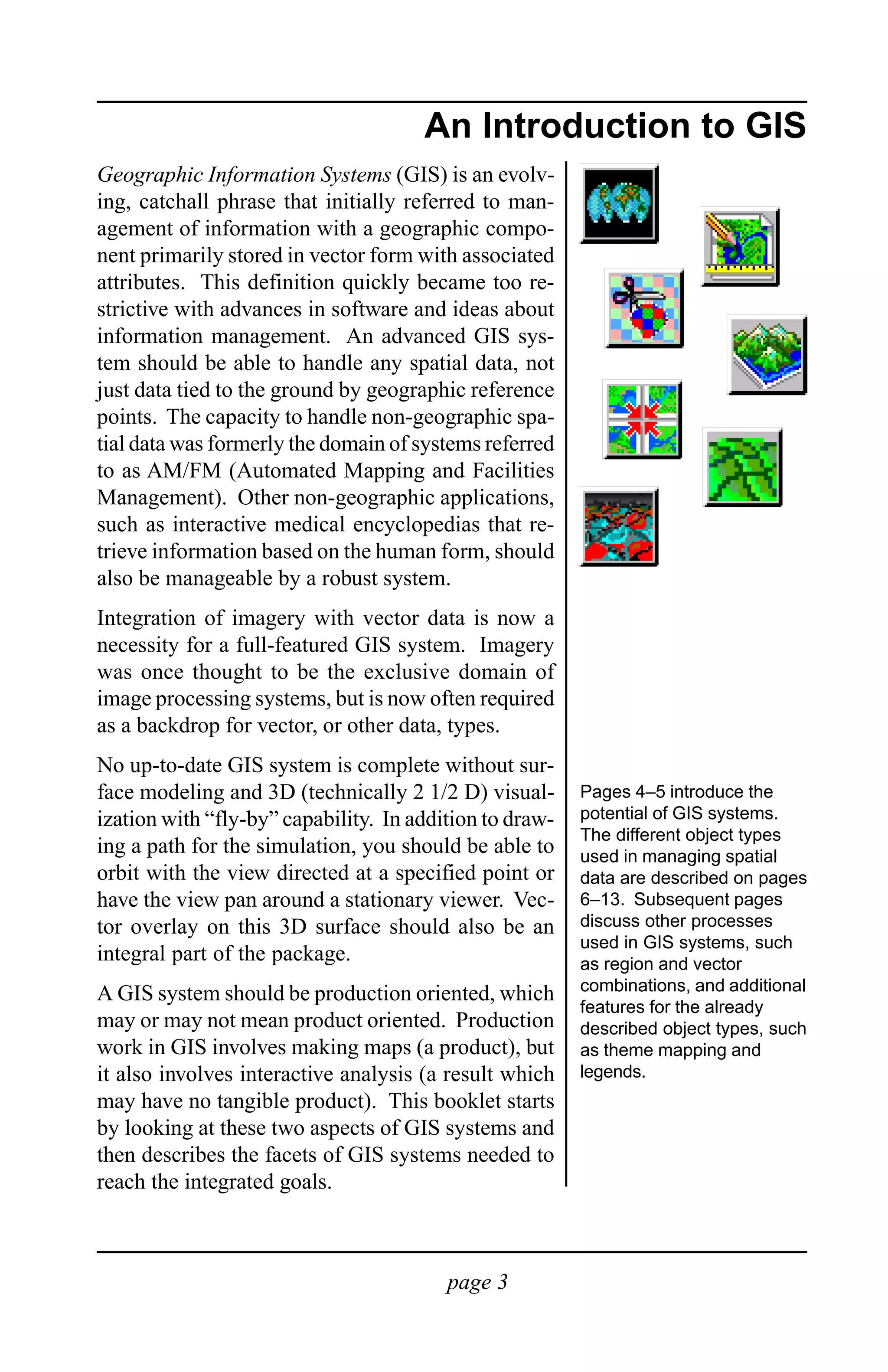 Introduction to GIS

                                      An Introduction to GIS
Geographic Information Systems (GIS) is an evolv-
ing, catchall phrase that initially referred to man-
agement of information with a geographic compo-
nent primarily stored in vector form with associated
attributes. This definition quickly became too re-
strictive with advances in software and ideas about
information management. An advanced GIS sys-
tem should be able to handle any spatial data, not
just data tied to the ground by geographic reference
points. The capacity to handle non-geographic spa-
tial data was formerly the domain of systems referred
to as AM/FM (Automated Mapping and Facilities
Management). Other non-geographic applications,
such as interactive medical encyclopedias that re-
trieve information based on the human form, should
also be manageable by a robust system.
Integration of imagery with vector data is now a
necessity for a full-featured GIS system. Imagery
was once thought to be the exclusive domain of
image processing systems, but is now often required
as a backdrop for vector, or other data, types.
No up-to-date GIS system is complete without sur-
face modeling and 3D (technically 2 1/2 D) visual-       Pages 4–5 introduce the
ization with “fly-by” capability. In addition to draw-   potential of GIS systems.
                                                         The different object types
ing a path for the simulation, you should be able to     used in managing spatial
orbit with the view directed at a specified point or     data are described on pages
have the view pan around a stationary viewer. Vec-       6–13. Subsequent pages
tor overlay on this 3D surface should also be an         discuss other processes
                                                         used in GIS systems, such
integral part of the package.                            as region and vector
A GIS system should be production oriented, which        combinations, and additional
                                                         features for the already
may or may not mean product oriented. Production         described object types, such
work in GIS involves making maps (a product), but        as theme mapping and
it also involves interactive analysis (a result which    legends.
may have no tangible product). This booklet starts
by looking at these two aspects of GIS systems and
then describes the facets of GIS systems needed to
reach the integrated goals.



                                         page 3
 
