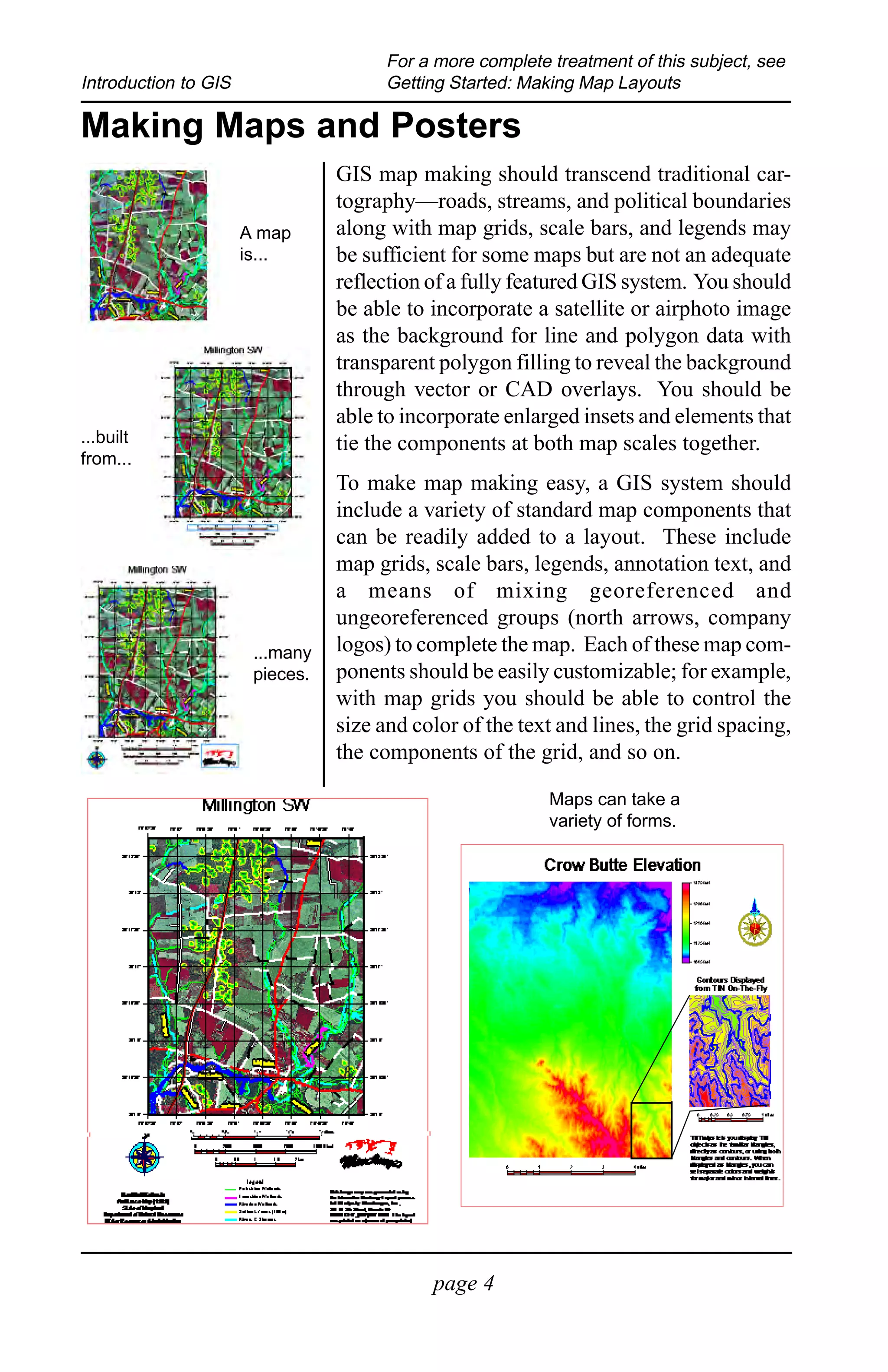 For a more complete treatment of this subject, see
Introduction to GIS                    Getting Started: Making Map Layouts

Making Maps and Posters
                                 GIS map making should transcend traditional car-
                                 tography—roads, streams, and political boundaries
                      A map      along with map grids, scale bars, and legends may
                      is...      be sufficient for some maps but are not an adequate
                                 reflection of a fully featured GIS system. You should
                                 be able to incorporate a satellite or airphoto image
                                 as the background for line and polygon data with
                                 transparent polygon filling to reveal the background
                                 through vector or CAD overlays. You should be
                                 able to incorporate enlarged insets and elements that
...built                         tie the components at both map scales together.
from...
                                 To make map making easy, a GIS system should
                                 include a variety of standard map components that
                                 can be readily added to a layout. These include
                                 map grids, scale bars, legends, annotation text, and
                                 a means of mixing georeferenced and
                                 ungeoreferenced groups (north arrows, company
                       ...many   logos) to complete the map. Each of these map com-
                       pieces.   ponents should be easily customizable; for example,
                                 with map grids you should be able to control the
                                 size and color of the text and lines, the grid spacing,
                                 the components of the grid, and so on.

                                                           Maps can take a
                                                           variety of forms.




                                            page 4
 
