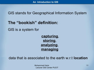 GIS stands for Geographical Information System

The “bookish” definition:
GIS is a system for
                      capturing,
                       storing,
                      analyzing,
                      managing

data that is associated to the earth w.r.t location
                Muhammad Haris                    11
                 Lecturer GIS Center PUCIT
 