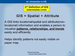 2nd Definition of GIS
                  (Intermediate Level)


         GIS = Spatial + Attribute
A GIS links locational/spatial and attribute(non-
locational) information and enables a person to
visualize patterns, relationships, and trends
easily and efficiently

Helps identify patterns not easily visible on
paper map.


                  Muhammad Haris                    13
                   Lecturer GIS Center PUCIT
 