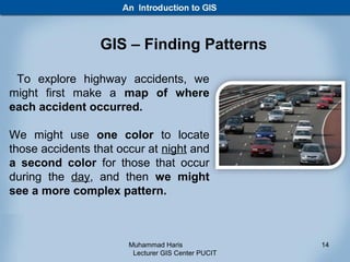 GIS – Finding Patterns

 To explore highway accidents, we
might first make a map of where
each accident occurred.

We might use one color to locate
those accidents that occur at night and
a second color for those that occur
during the day, and then we might
see a more complex pattern.



                       Muhammad Haris               14
                        Lecturer GIS Center PUCIT
 