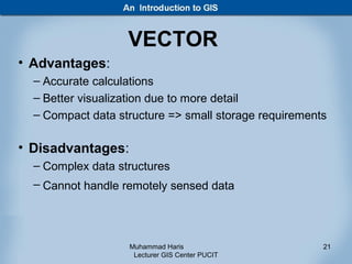 VECTOR
• Advantages:
  – Accurate calculations
  – Better visualization due to more detail
  – Compact data structure => small storage requirements

• Disadvantages:
  – Complex data structures
  – Cannot handle remotely sensed data




                   Muhammad Haris                      21
                    Lecturer GIS Center PUCIT
 