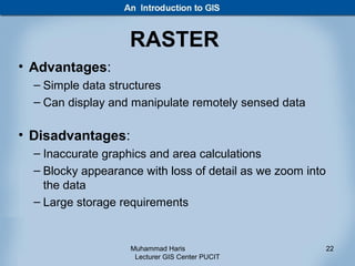RASTER
• Advantages:
  – Simple data structures
  – Can display and manipulate remotely sensed data

• Disadvantages:
  – Inaccurate graphics and area calculations
  – Blocky appearance with loss of detail as we zoom into
    the data
  – Large storage requirements


                    Muhammad Haris                          22
                     Lecturer GIS Center PUCIT
 