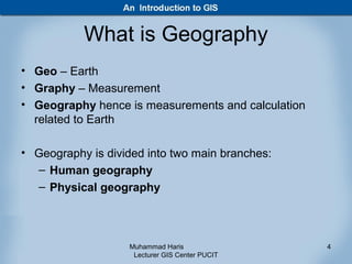 What is Geography
• Geo – Earth
• Graphy – Measurement
• Geography hence is measurements and calculation
  related to Earth

• Geography is divided into two main branches:
  – Human geography
  – Physical geography



                   Muhammad Haris                   4
                    Lecturer GIS Center PUCIT
 