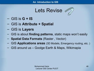 Lets Revise
– GIS is G + IS
– GIS is Attribute + Spatial
– GIS is Layers
–   GIS is about finding patterns, static maps won’t easily
–   Spatial Data Formats (Raster , Vector)
–   GIS Applications areas (3D Models, Emergency routing, etc. )
–   GIS around us – Goolge Earth & Maps, Wikimapia




                     Muhammad Haris                          46
                      Lecturer GIS Center PUCIT
 
