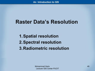 Raster Data’s Resolution

 1. Spatial resolution
 2. Spectral resolution
 3. Radiometric resolution



        Muhammad Haris               49
         Lecturer GIS Center PUCIT
 
