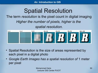 Spatial Resolution
The term resolution is the pixel count in digital imaging
      Higher the number of pixels, higher is the
                  spatial resolution.




• Spatial Resolution is the size of areas represented by
  each pixel in a digital photo
• Google Earth Images has a spatial resolution of 1 meter
  per pixel
                    Muhammad Haris                          50
                     Lecturer GIS Center PUCIT
 