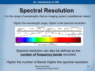 Spectral Resolution
It is the range of wavelengths that an imaging system (satellite)can detect

       Higher the wavelength range, higher is the spectral resolution .




          Spectral resolution can also be defined as the
            number of frequency bands recorded.

 Higher the number of Bands Higher the spectral resolution
                          Muhammad Haris                                  51
                           Lecturer GIS Center PUCIT
 