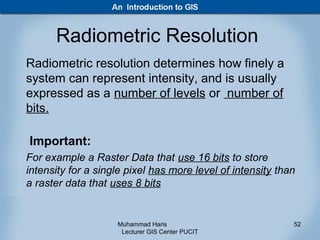 Radiometric Resolution
Radiometric resolution determines how finely a
system can represent intensity, and is usually
expressed as a number of levels or number of
bits.

Important:
For example a Raster Data that use 16 bits to store
intensity for a single pixel has more level of intensity than
a raster data that uses 8 bits


                    Muhammad Haris                          52
                     Lecturer GIS Center PUCIT
 