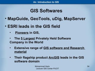 GIS Softwares
• MapGuide, GeoTools, uDig, MapServer
• ESRI leads in the GIS field
  •   Pioneers in GIS,
  • The 5 Largest Privately Held Software
  Company in the World
  •   Extensive range of GIS software and Research
      material
  •   Their flagship product ArcGIS leads in the GIS
      software domain
                   Muhammad Haris                      54
                    Lecturer GIS Center PUCIT
 