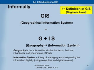 Informally                                         1st Definition of GIS
                                                      (Beginner Level)
                            GIS
        (Geographical Information System)

                                 =

                          G+IS
              (Geography) + (Information System)
  Geography is the science that studies the lands, features,
  inhabitants, and phenomena of Earth
  Information System – A way of managing and manipulating the
  information digitally (using computers and digital devices)

                      Muhammad Haris                                     8
                       Lecturer GIS Center PUCIT
 