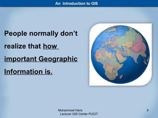People normally don’t
realize that how
important Geographic
Information is.




                   Muhammad Haris               9
                    Lecturer GIS Center PUCIT
 
