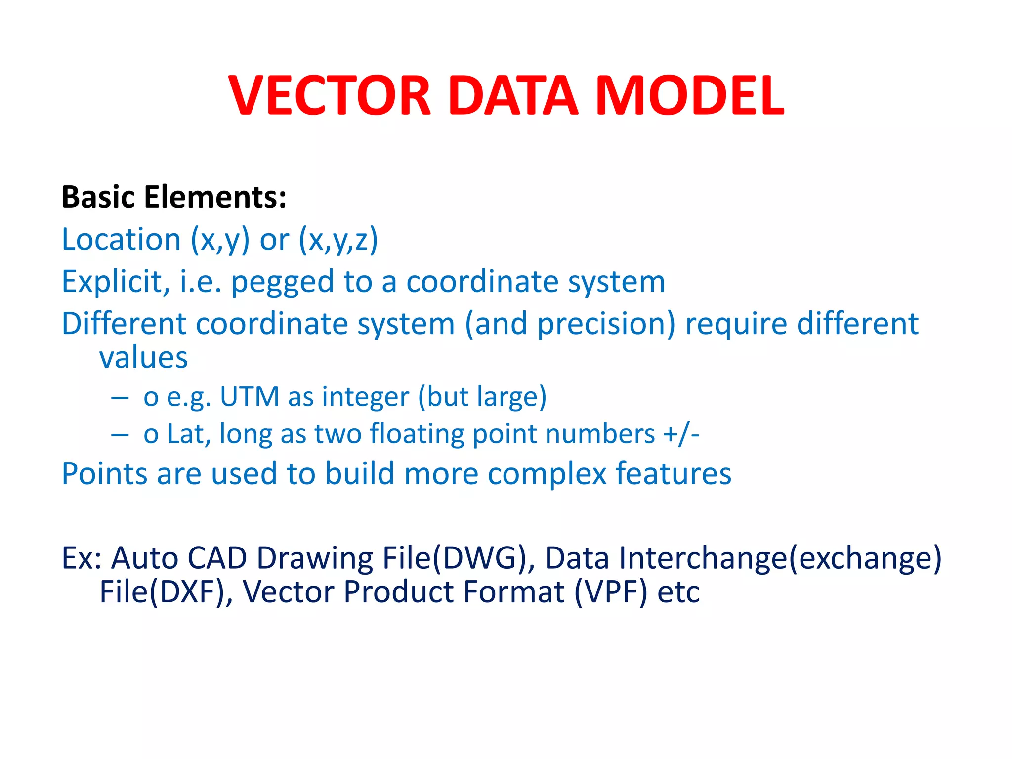 VECTOR DATA MODEL
Basic Elements:
Location (x,y) or (x,y,z)
Explicit, i.e. pegged to a coordinate system
Different coordinate system (and precision) require different
values
– o e.g. UTM as integer (but large)
– o Lat, long as two floating point numbers +/-
Points are used to build more complex features
Ex: Auto CAD Drawing File(DWG), Data Interchange(exchange)
File(DXF), Vector Product Format (VPF) etc
 