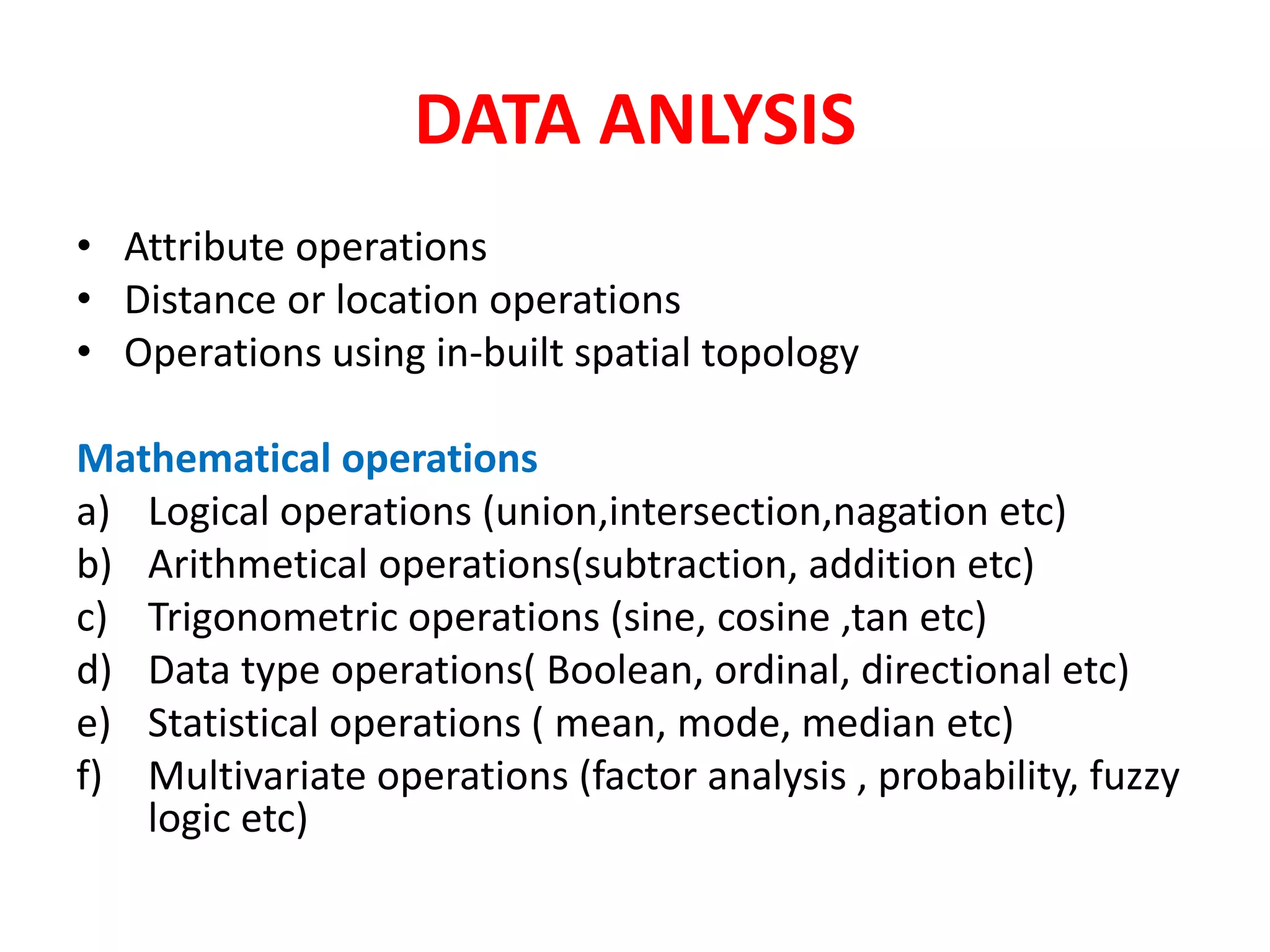 DATA ANLYSIS
• Attribute operations
• Distance or location operations
• Operations using in-built spatial topology
Mathematical operations
a) Logical operations (union,intersection,nagation etc)
b) Arithmetical operations(subtraction, addition etc)
c) Trigonometric operations (sine, cosine ,tan etc)
d) Data type operations( Boolean, ordinal, directional etc)
e) Statistical operations ( mean, mode, median etc)
f) Multivariate operations (factor analysis , probability, fuzzy
logic etc)
 