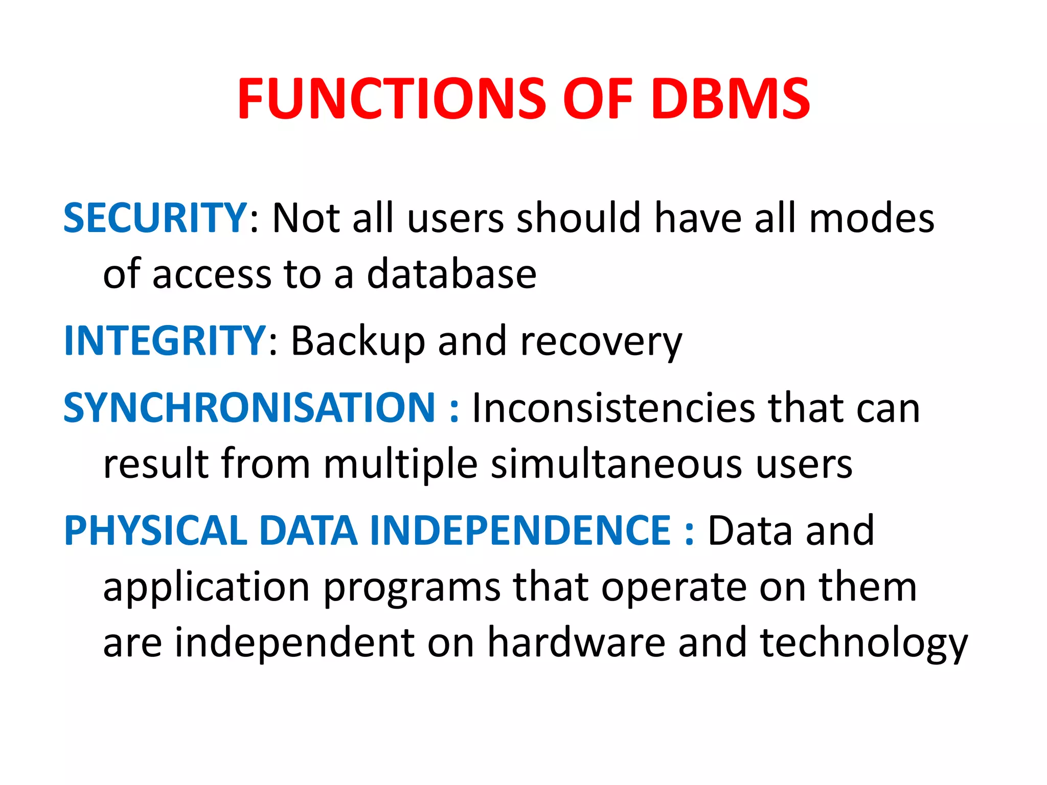 FUNCTIONS OF DBMS
SECURITY: Not all users should have all modes
of access to a database
INTEGRITY: Backup and recovery
SYNCHRONISATION : Inconsistencies that can
result from multiple simultaneous users
PHYSICAL DATA INDEPENDENCE : Data and
application programs that operate on them
are independent on hardware and technology
 