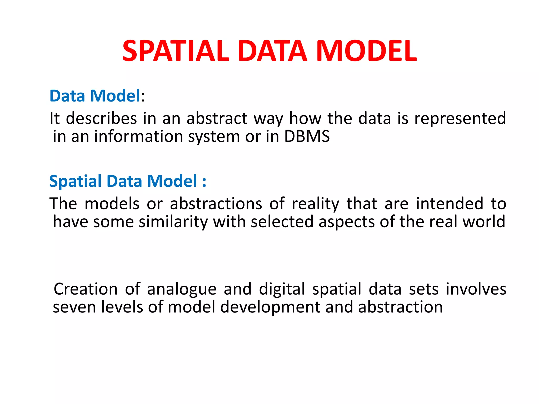 SPATIAL DATA MODEL
Data Model:
It describes in an abstract way how the data is represented
in an information system or in DBMS
Spatial Data Model :
The models or abstractions of reality that are intended to
have some similarity with selected aspects of the real world
Creation of analogue and digital spatial data sets involves
seven levels of model development and abstraction
 