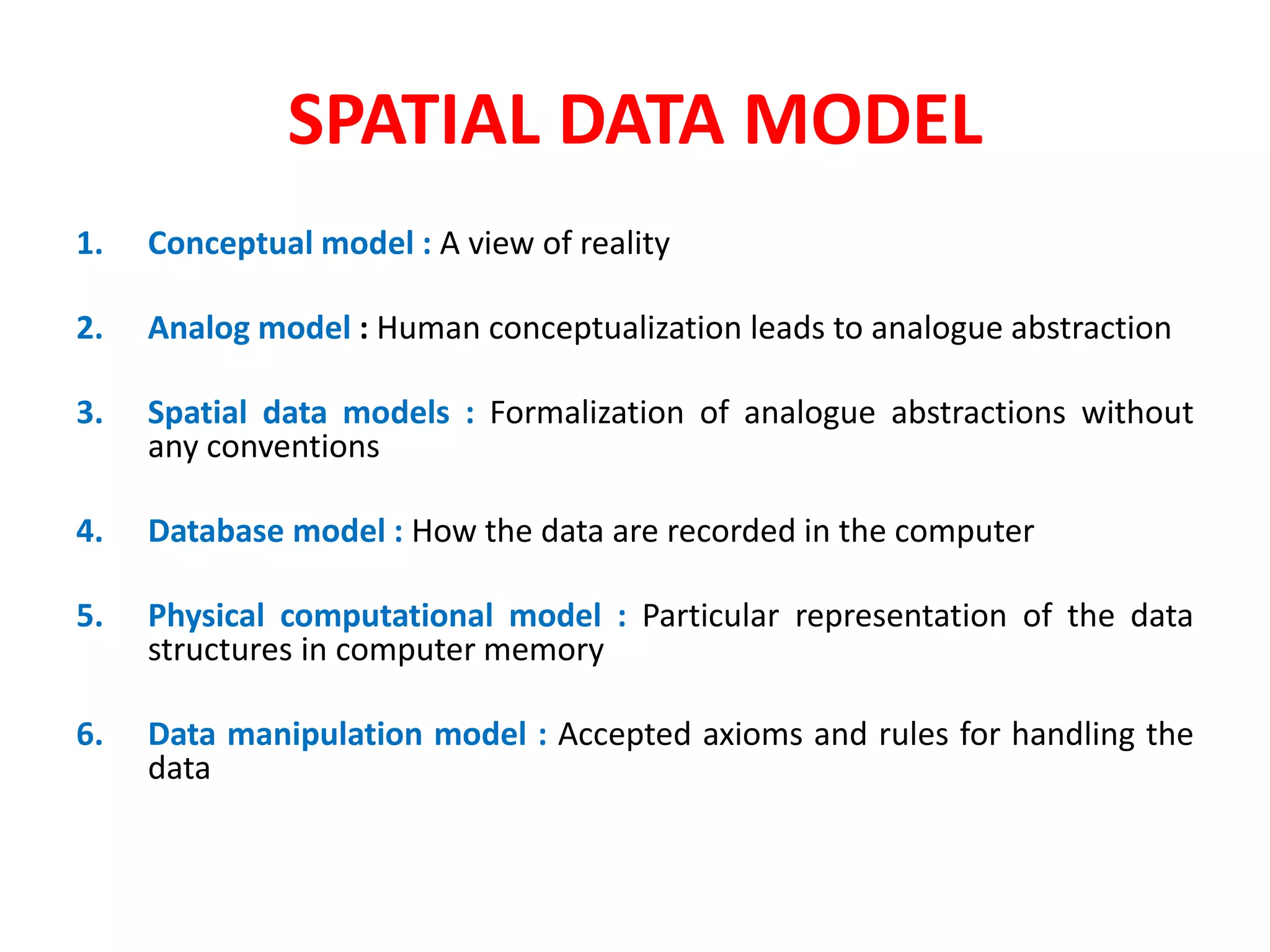 SPATIAL DATA MODEL
1. Conceptual model : A view of reality
2. Analog model : Human conceptualization leads to analogue abstraction
3. Spatial data models : Formalization of analogue abstractions without
any conventions
4. Database model : How the data are recorded in the computer
5. Physical computational model : Particular representation of the data
structures in computer memory
6. Data manipulation model : Accepted axioms and rules for handling the
data
 