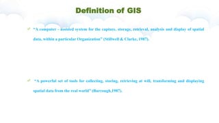 Definition of GIS
“A computer - assisted system for the capture, storage, retrieval, analysis and display of spatial
data, within a particular Organization” (Stillwell & Clarke, 1987).
“A powerful set of tools for collecting, storing, retrieving at will, transforming and displaying
spatial data from the real world” (Burrough,1987).
 