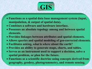 GIS
 Functions as a spatial data base management system (input,
manipulation, & output of spatial data).
 Combines a software and hardware interface.
 Possesses an absolute topology among and between spatial
elements.
 Provides linkages between attributes and spatial elements.
 Allows queries and spatial modeling of geo-corrected elements.
 Facilitates asking, what is where about the earth?
 Provides an ability to generate maps, charts, and tables.
 Serves as an instrument used to support a decision, solve a
spatial problem, or plan for the future.
 Functions as a scientific doctrine using concepts derived from
geography, geodesy, photogrammetry, and remote sensing.
 