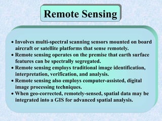 Remote Sensing
 Involves multi-spectral scanning sensors mounted on board
aircraft or satellite platforms that sense remotely.
 Remote sensing operates on the premise that earth surface
features can be spectrally segregated.
 Remote sensing employs traditional image identification,
interpretation, verification, and analysis.
 Remote sensing also employs computer-assisted, digital
image processing techniques.
 When geo-corrected, remotely-sensed, spatial data may be
integrated into a GIS for advanced spatial analysis.
 