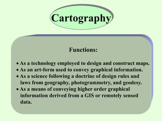 Cartography
Functions:
 As a technology employed to design and construct maps.
 As an art-form used to convey graphical information.
 As a science following a doctrine of design rules and
laws from geography, photogrammetry, and geodesy.
 As a means of conveying higher order graphical
information derived from a GIS or remotely sensed
data.
 